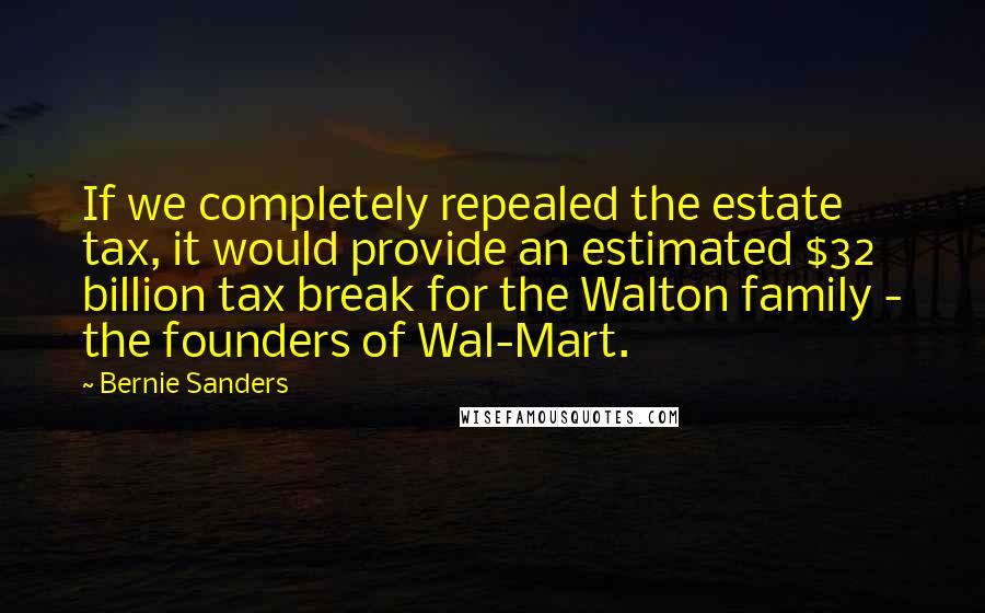 Bernie Sanders Quotes: If we completely repealed the estate tax, it would provide an estimated $32 billion tax break for the Walton family - the founders of Wal-Mart.