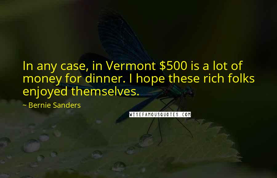 Bernie Sanders Quotes: In any case, in Vermont $500 is a lot of money for dinner. I hope these rich folks enjoyed themselves.