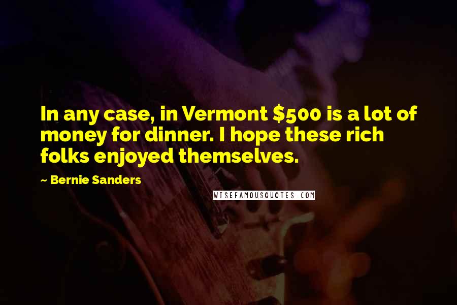 Bernie Sanders Quotes: In any case, in Vermont $500 is a lot of money for dinner. I hope these rich folks enjoyed themselves.