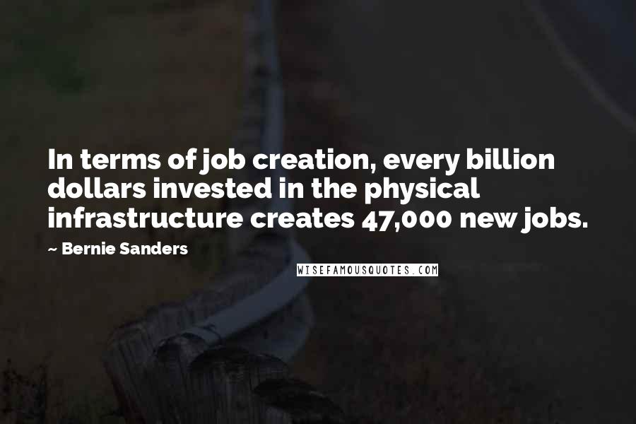 Bernie Sanders Quotes: In terms of job creation, every billion dollars invested in the physical infrastructure creates 47,000 new jobs.