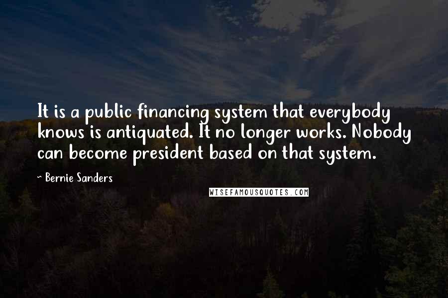 Bernie Sanders Quotes: It is a public financing system that everybody knows is antiquated. It no longer works. Nobody can become president based on that system.