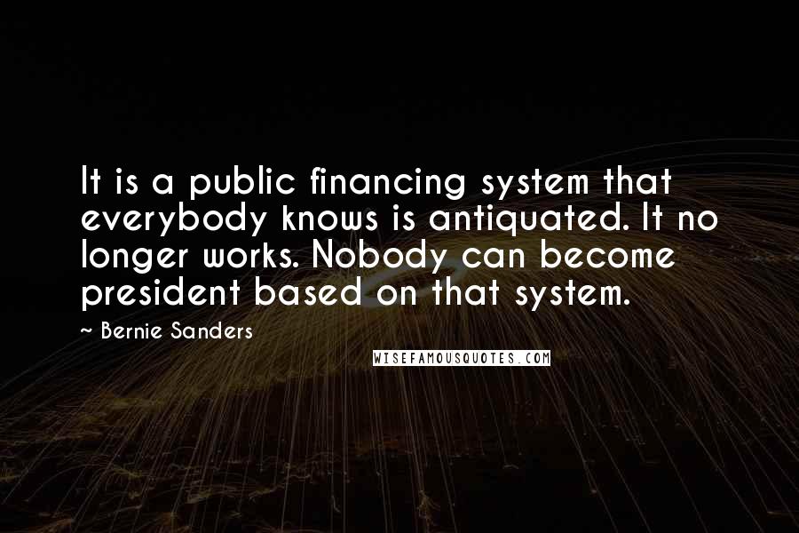 Bernie Sanders Quotes: It is a public financing system that everybody knows is antiquated. It no longer works. Nobody can become president based on that system.