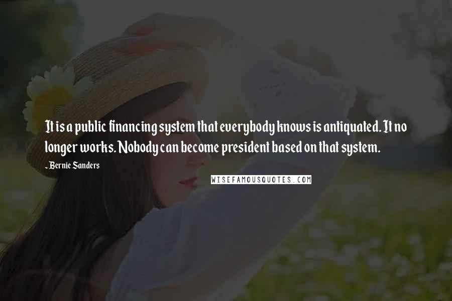 Bernie Sanders Quotes: It is a public financing system that everybody knows is antiquated. It no longer works. Nobody can become president based on that system.