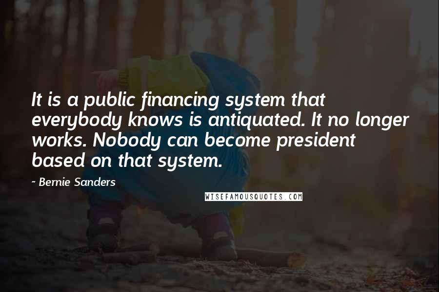 Bernie Sanders Quotes: It is a public financing system that everybody knows is antiquated. It no longer works. Nobody can become president based on that system.