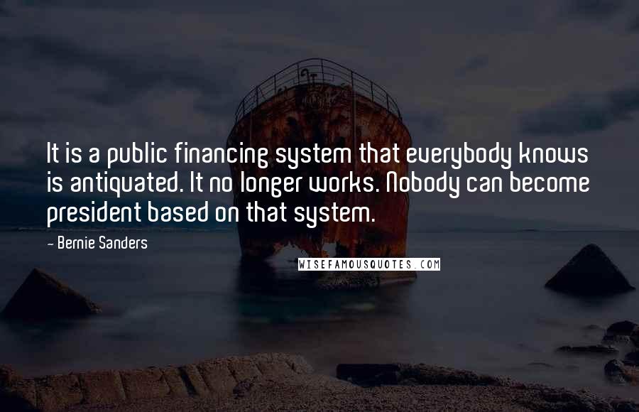 Bernie Sanders Quotes: It is a public financing system that everybody knows is antiquated. It no longer works. Nobody can become president based on that system.