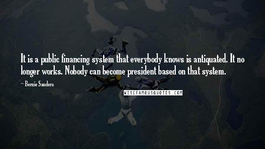 Bernie Sanders Quotes: It is a public financing system that everybody knows is antiquated. It no longer works. Nobody can become president based on that system.