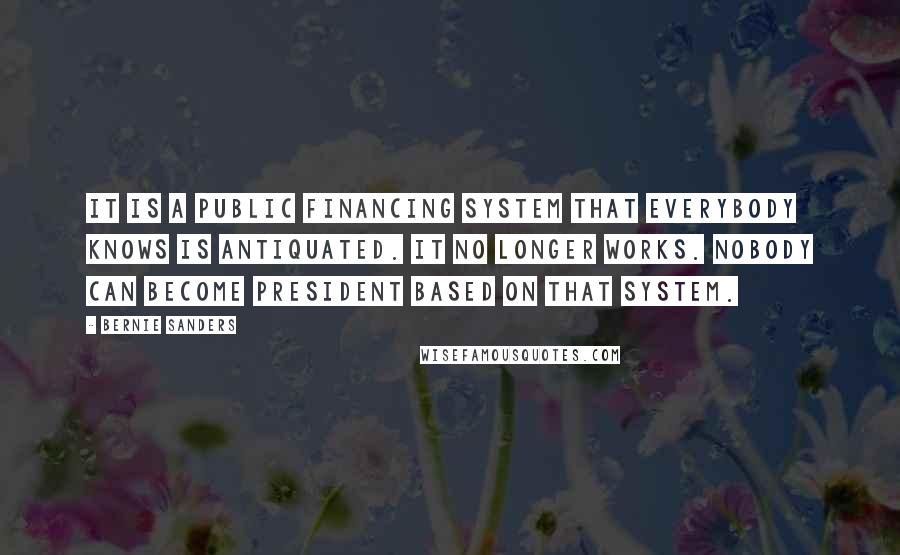 Bernie Sanders Quotes: It is a public financing system that everybody knows is antiquated. It no longer works. Nobody can become president based on that system.
