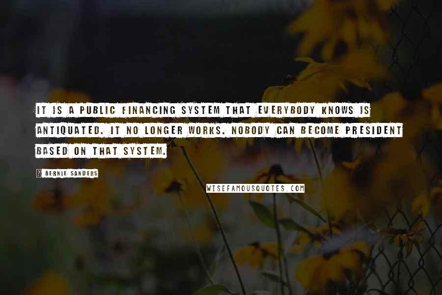 Bernie Sanders Quotes: It is a public financing system that everybody knows is antiquated. It no longer works. Nobody can become president based on that system.