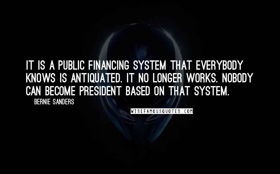 Bernie Sanders Quotes: It is a public financing system that everybody knows is antiquated. It no longer works. Nobody can become president based on that system.