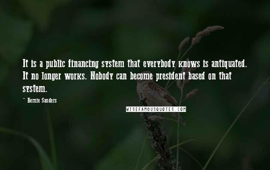 Bernie Sanders Quotes: It is a public financing system that everybody knows is antiquated. It no longer works. Nobody can become president based on that system.