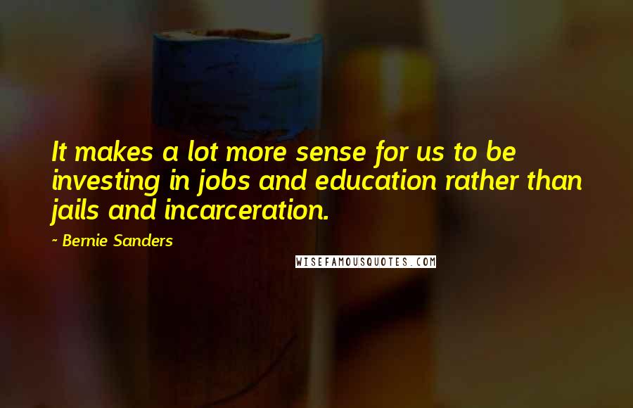 Bernie Sanders Quotes: It makes a lot more sense for us to be investing in jobs and education rather than jails and incarceration.