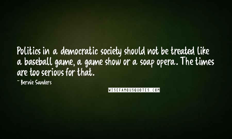 Bernie Sanders Quotes: Politics in a democratic society should not be treated like a baseball game, a game show or a soap opera. The times are too serious for that.
