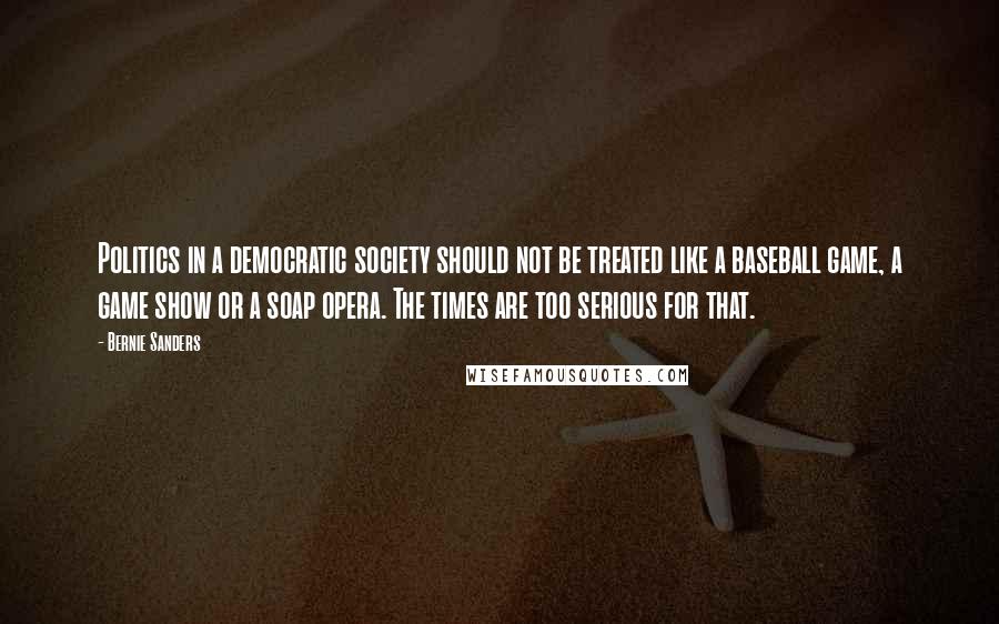 Bernie Sanders Quotes: Politics in a democratic society should not be treated like a baseball game, a game show or a soap opera. The times are too serious for that.