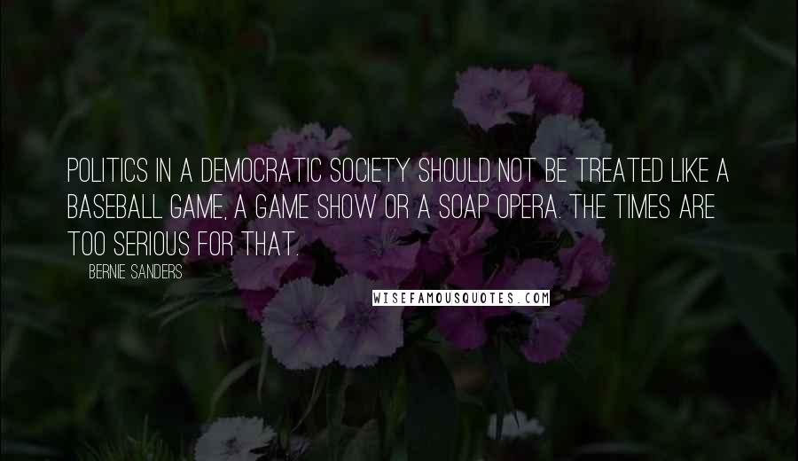 Bernie Sanders Quotes: Politics in a democratic society should not be treated like a baseball game, a game show or a soap opera. The times are too serious for that.