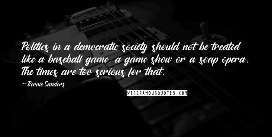 Bernie Sanders Quotes: Politics in a democratic society should not be treated like a baseball game, a game show or a soap opera. The times are too serious for that.