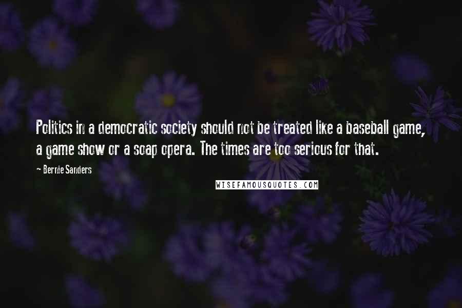 Bernie Sanders Quotes: Politics in a democratic society should not be treated like a baseball game, a game show or a soap opera. The times are too serious for that.