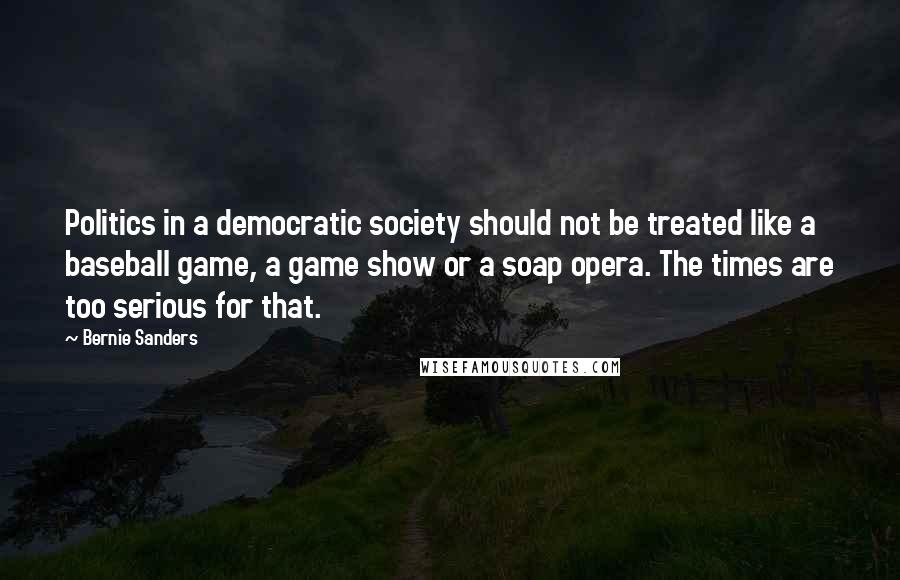 Bernie Sanders Quotes: Politics in a democratic society should not be treated like a baseball game, a game show or a soap opera. The times are too serious for that.