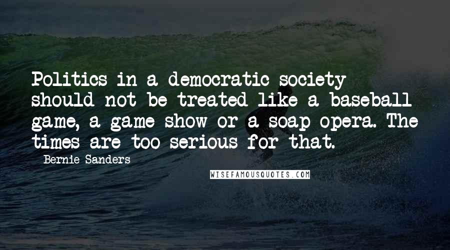 Bernie Sanders Quotes: Politics in a democratic society should not be treated like a baseball game, a game show or a soap opera. The times are too serious for that.