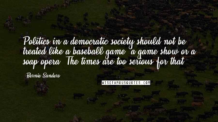 Bernie Sanders Quotes: Politics in a democratic society should not be treated like a baseball game, a game show or a soap opera. The times are too serious for that.