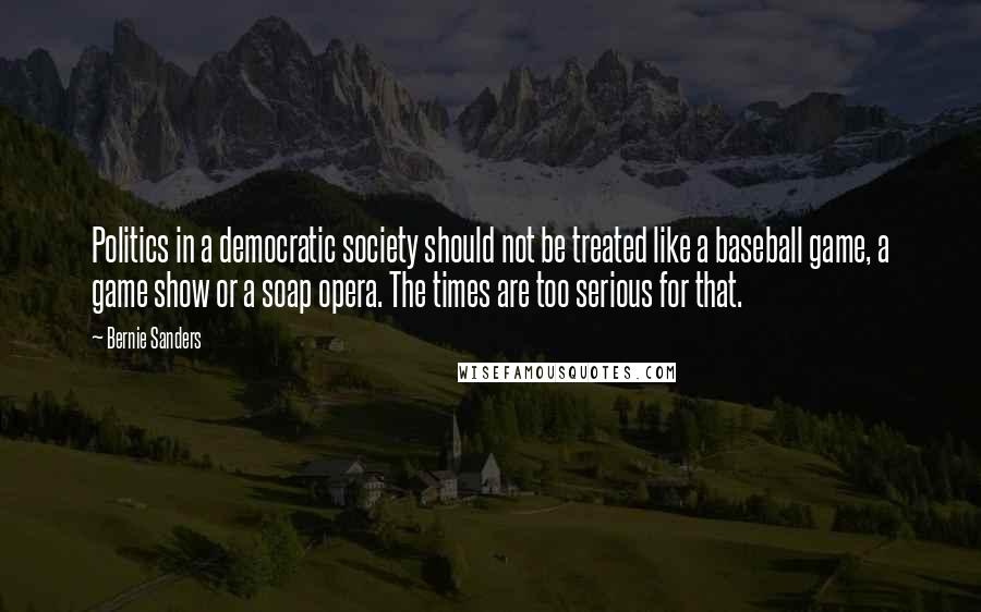 Bernie Sanders Quotes: Politics in a democratic society should not be treated like a baseball game, a game show or a soap opera. The times are too serious for that.