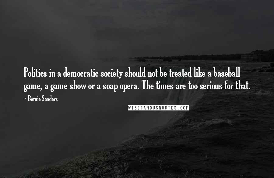 Bernie Sanders Quotes: Politics in a democratic society should not be treated like a baseball game, a game show or a soap opera. The times are too serious for that.