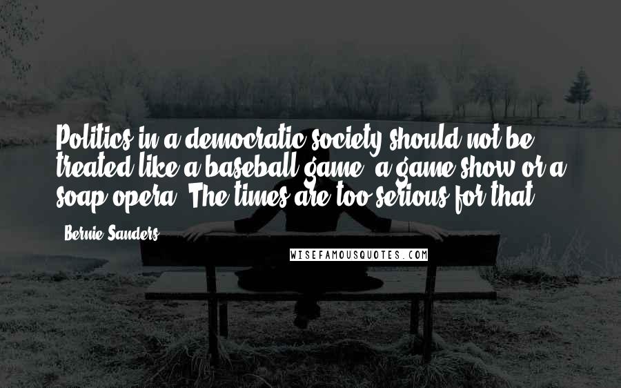 Bernie Sanders Quotes: Politics in a democratic society should not be treated like a baseball game, a game show or a soap opera. The times are too serious for that.