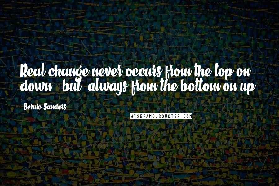 Bernie Sanders Quotes: Real change never occurs from the top on down, [but] always from the bottom on up.