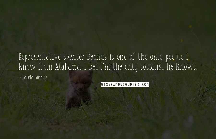 Bernie Sanders Quotes: Representative Spencer Bachus is one of the only people I know from Alabama. I bet I'm the only socialist he knows.