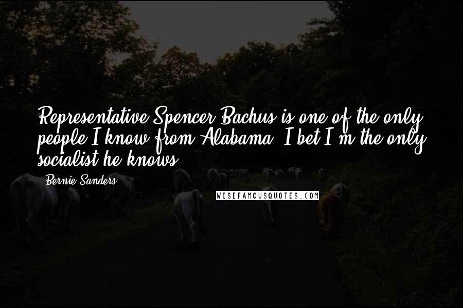 Bernie Sanders Quotes: Representative Spencer Bachus is one of the only people I know from Alabama. I bet I'm the only socialist he knows.