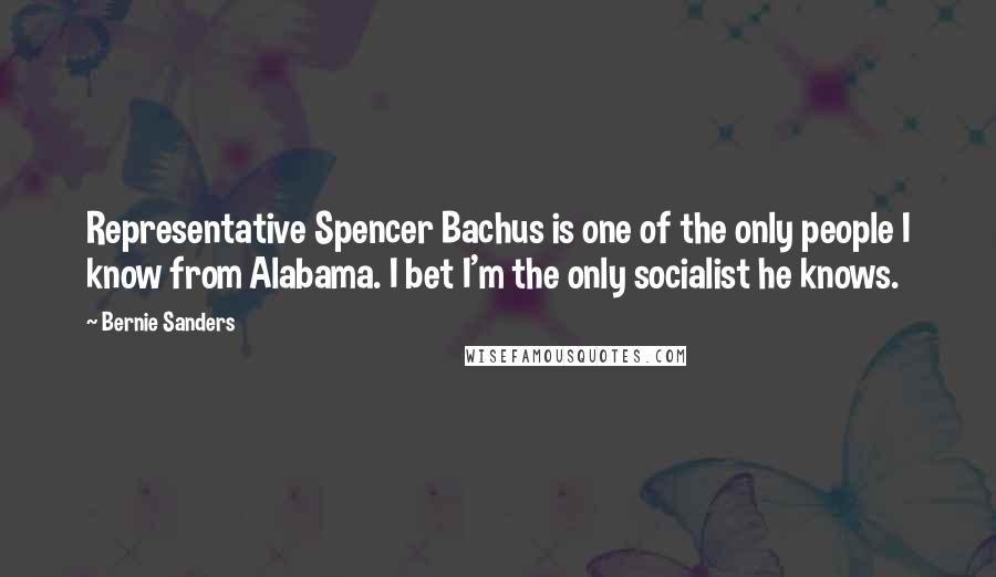 Bernie Sanders Quotes: Representative Spencer Bachus is one of the only people I know from Alabama. I bet I'm the only socialist he knows.