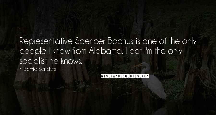 Bernie Sanders Quotes: Representative Spencer Bachus is one of the only people I know from Alabama. I bet I'm the only socialist he knows.