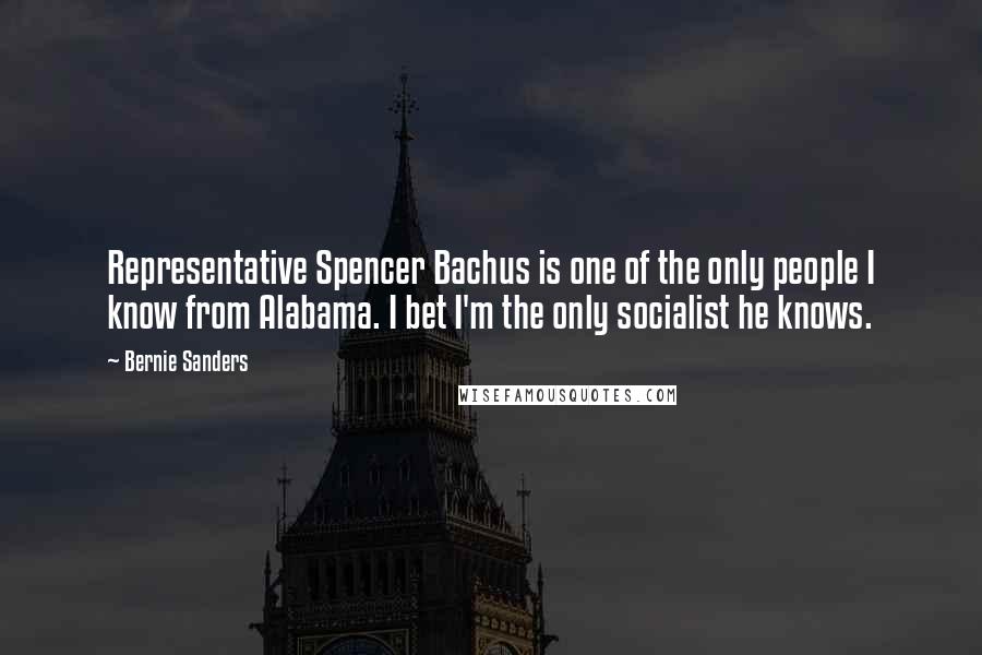 Bernie Sanders Quotes: Representative Spencer Bachus is one of the only people I know from Alabama. I bet I'm the only socialist he knows.