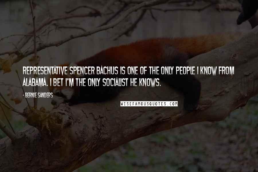 Bernie Sanders Quotes: Representative Spencer Bachus is one of the only people I know from Alabama. I bet I'm the only socialist he knows.