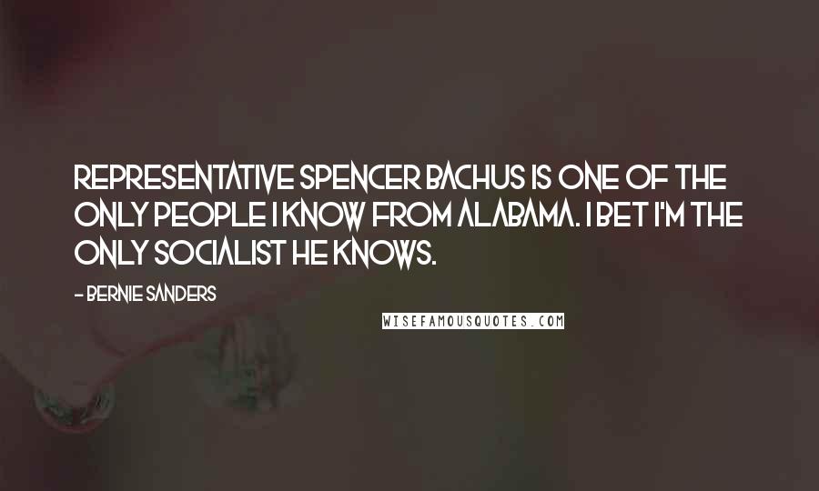 Bernie Sanders Quotes: Representative Spencer Bachus is one of the only people I know from Alabama. I bet I'm the only socialist he knows.