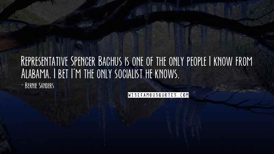 Bernie Sanders Quotes: Representative Spencer Bachus is one of the only people I know from Alabama. I bet I'm the only socialist he knows.