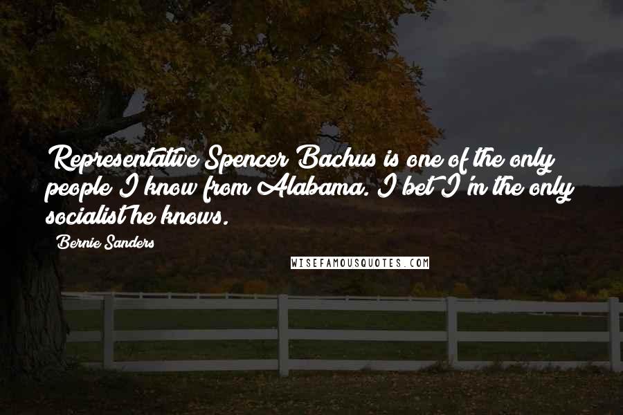 Bernie Sanders Quotes: Representative Spencer Bachus is one of the only people I know from Alabama. I bet I'm the only socialist he knows.