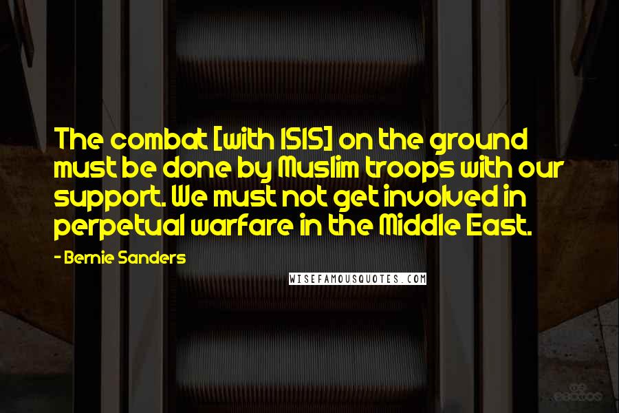 Bernie Sanders Quotes: The combat [with ISIS] on the ground must be done by Muslim troops with our support. We must not get involved in perpetual warfare in the Middle East.