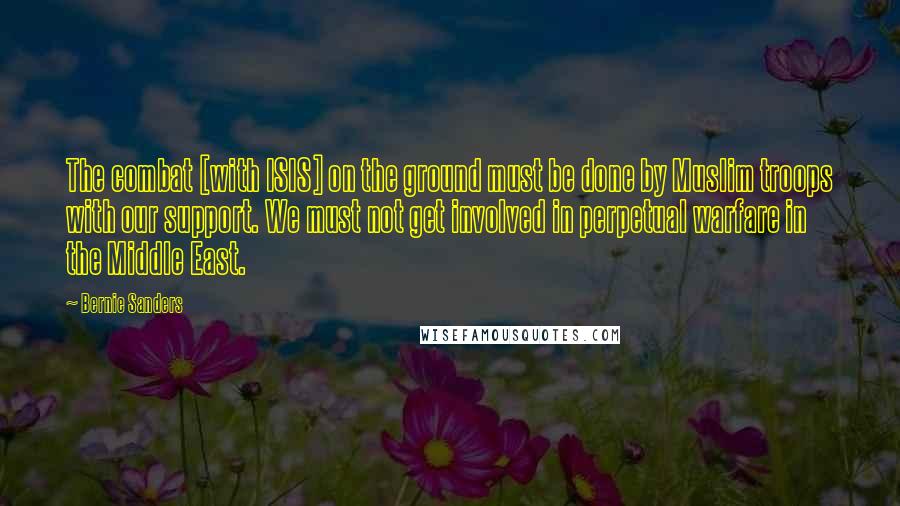 Bernie Sanders Quotes: The combat [with ISIS] on the ground must be done by Muslim troops with our support. We must not get involved in perpetual warfare in the Middle East.