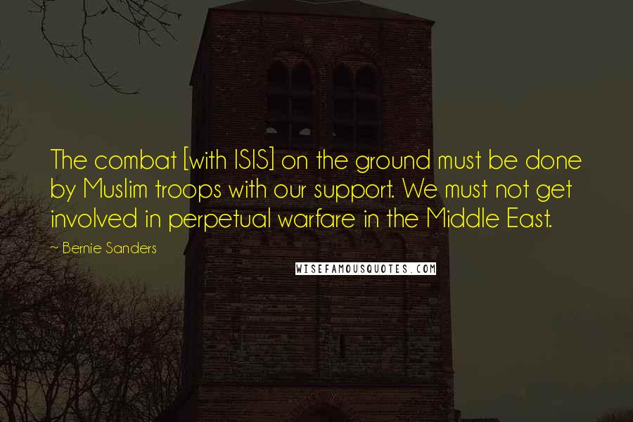 Bernie Sanders Quotes: The combat [with ISIS] on the ground must be done by Muslim troops with our support. We must not get involved in perpetual warfare in the Middle East.