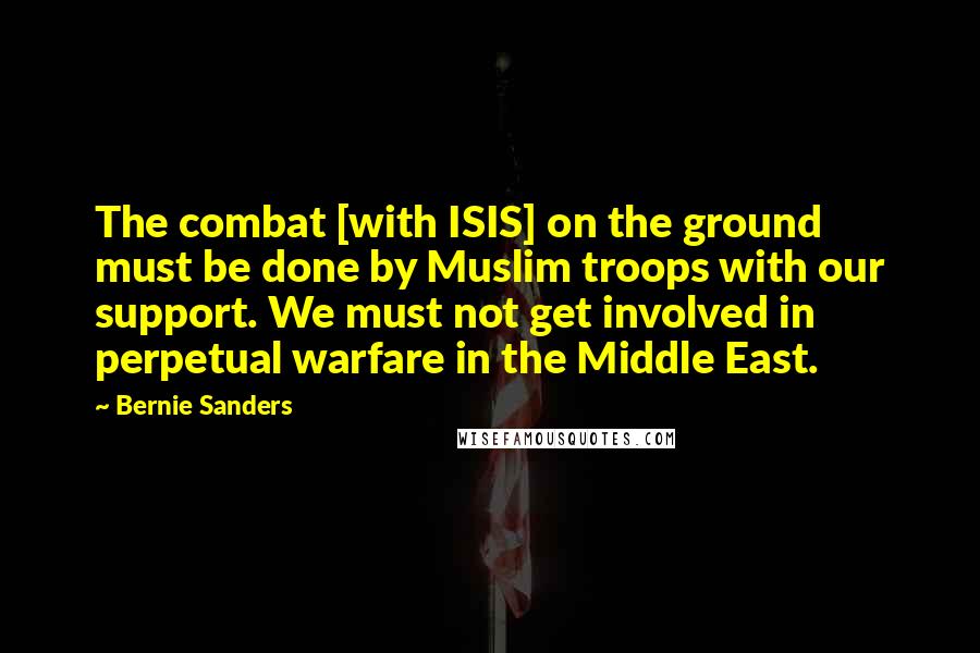 Bernie Sanders Quotes: The combat [with ISIS] on the ground must be done by Muslim troops with our support. We must not get involved in perpetual warfare in the Middle East.