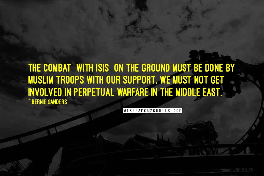 Bernie Sanders Quotes: The combat [with ISIS] on the ground must be done by Muslim troops with our support. We must not get involved in perpetual warfare in the Middle East.