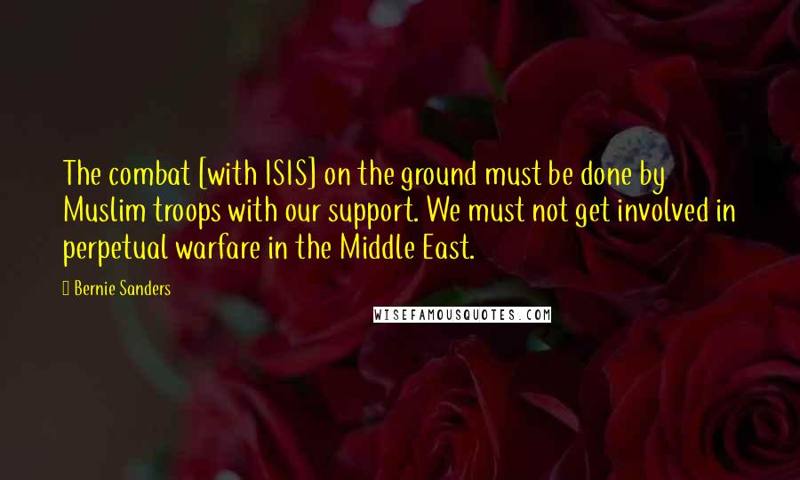 Bernie Sanders Quotes: The combat [with ISIS] on the ground must be done by Muslim troops with our support. We must not get involved in perpetual warfare in the Middle East.