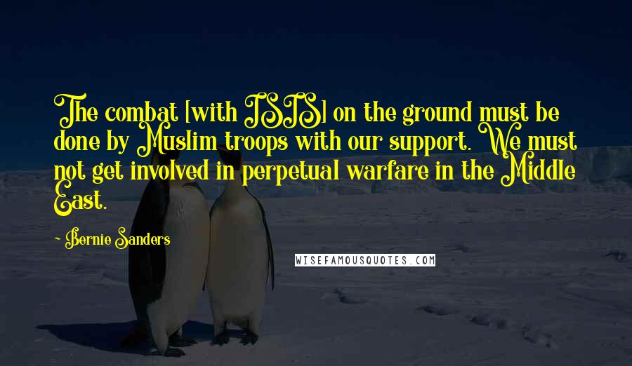 Bernie Sanders Quotes: The combat [with ISIS] on the ground must be done by Muslim troops with our support. We must not get involved in perpetual warfare in the Middle East.