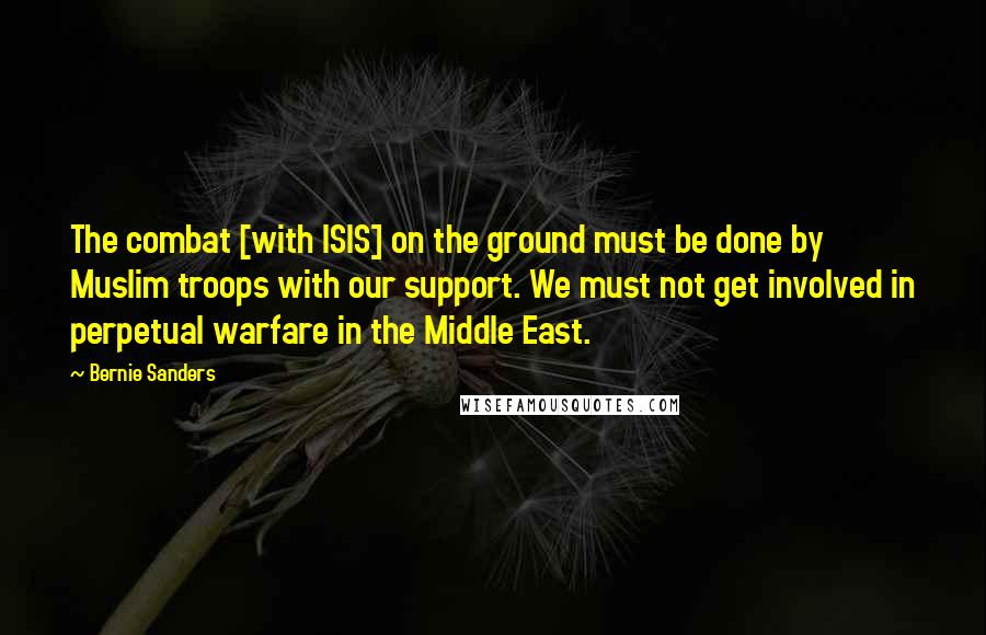 Bernie Sanders Quotes: The combat [with ISIS] on the ground must be done by Muslim troops with our support. We must not get involved in perpetual warfare in the Middle East.