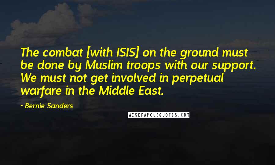 Bernie Sanders Quotes: The combat [with ISIS] on the ground must be done by Muslim troops with our support. We must not get involved in perpetual warfare in the Middle East.