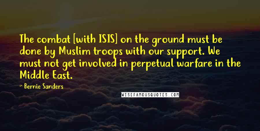 Bernie Sanders Quotes: The combat [with ISIS] on the ground must be done by Muslim troops with our support. We must not get involved in perpetual warfare in the Middle East.