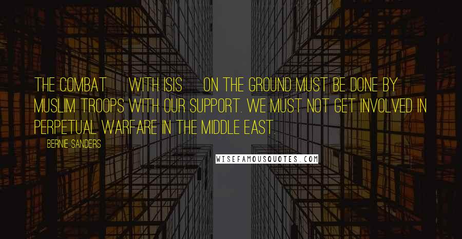 Bernie Sanders Quotes: The combat [with ISIS] on the ground must be done by Muslim troops with our support. We must not get involved in perpetual warfare in the Middle East.