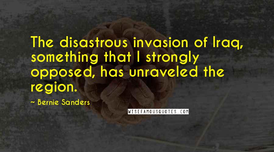 Bernie Sanders Quotes: The disastrous invasion of Iraq, something that I strongly opposed, has unraveled the region.