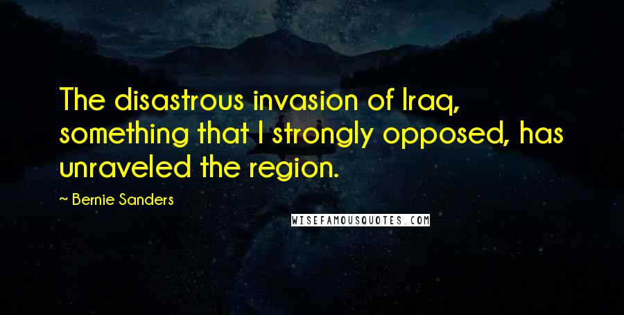 Bernie Sanders Quotes: The disastrous invasion of Iraq, something that I strongly opposed, has unraveled the region.