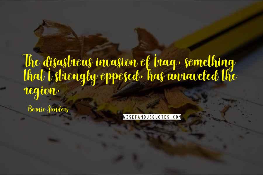Bernie Sanders Quotes: The disastrous invasion of Iraq, something that I strongly opposed, has unraveled the region.